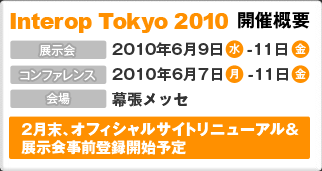 Interop Tokyo 2010 開催概要 展示会：2010年6月9日(水)～11日(金)、コンファレンス：2010年6月7日(月)～11日(金)、会場：幕張メッセ